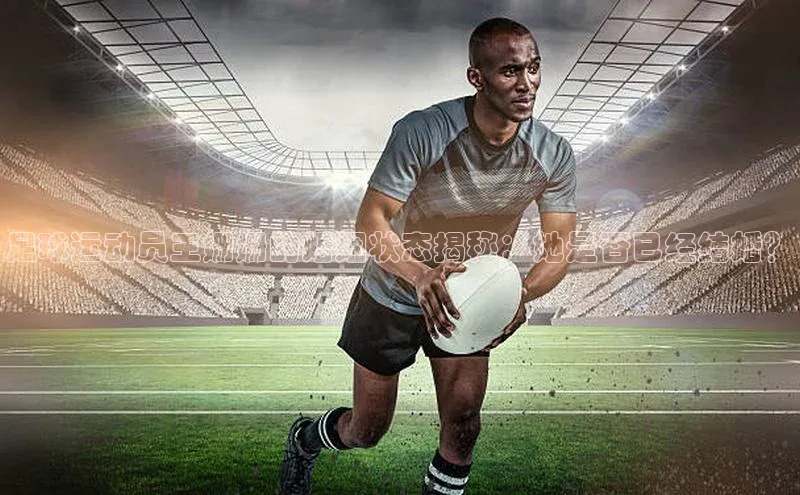 凯发K8登录入口小米足球运动员王姗姗的婚姻状态揭秘：她是否已经结婚？