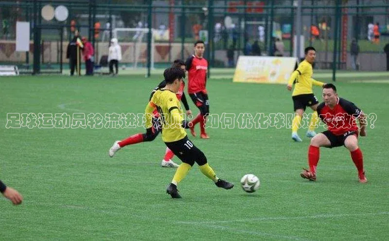 凯发一触即发(中国区)官方网站华策影视足球运动员轮流进球规则：如何优化球队进攻效率？