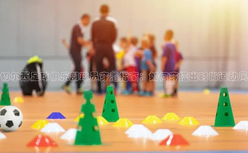 凯发国际天生赢家一触即发观星盘切尔西足球俱乐部球员穿着指南：如何穿搭出时尚运动风