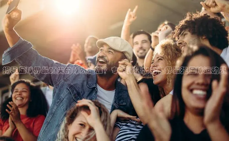 k8凯发赢家一触即发元隆雅图揭秘足球界最顶尖的球员是谁？专家评选出的世界最强足球运动员