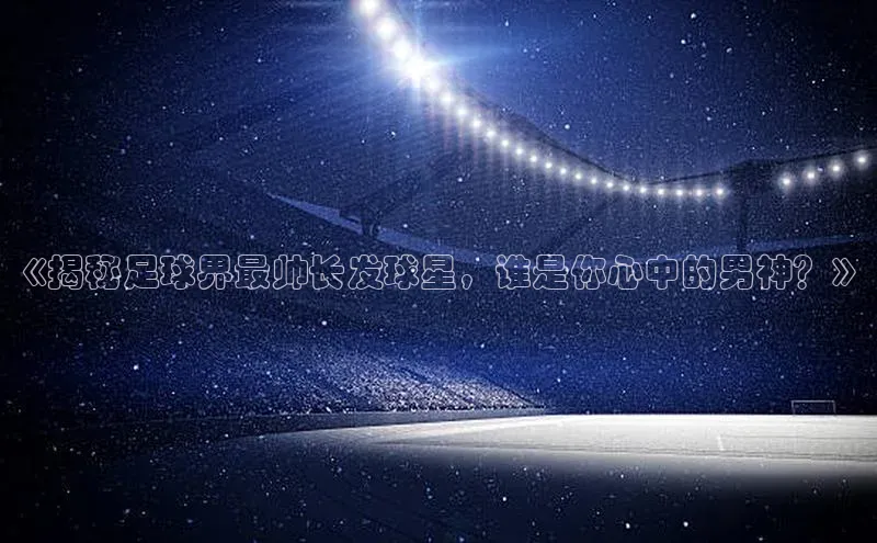 k8凯发赢家一触即发元隆雅图《揭秘足球界最帅长发球星，谁是你心中的男神？》