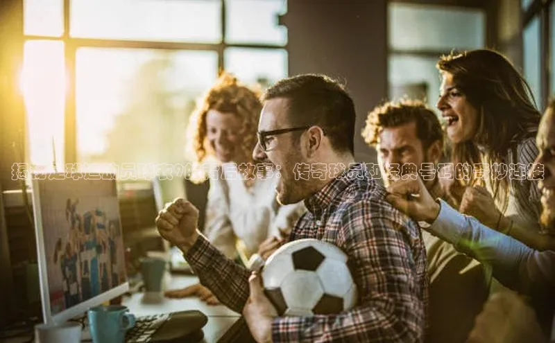 凯发K8官网首页登录阿里尔公司揭秘足球运动员球衣9的背后故事：传奇球员和经典号码的奇妙连接