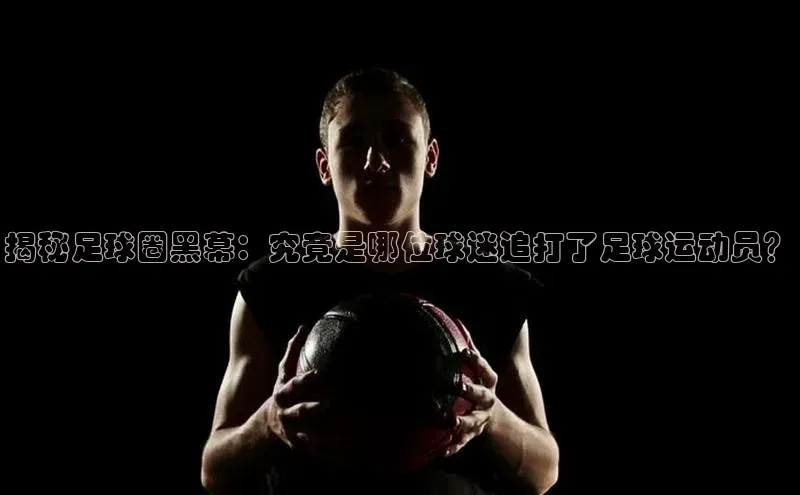 凯发·k8官方网站小红书揭秘足球圈黑幕：究竟是哪位球迷追打了足球运动员？