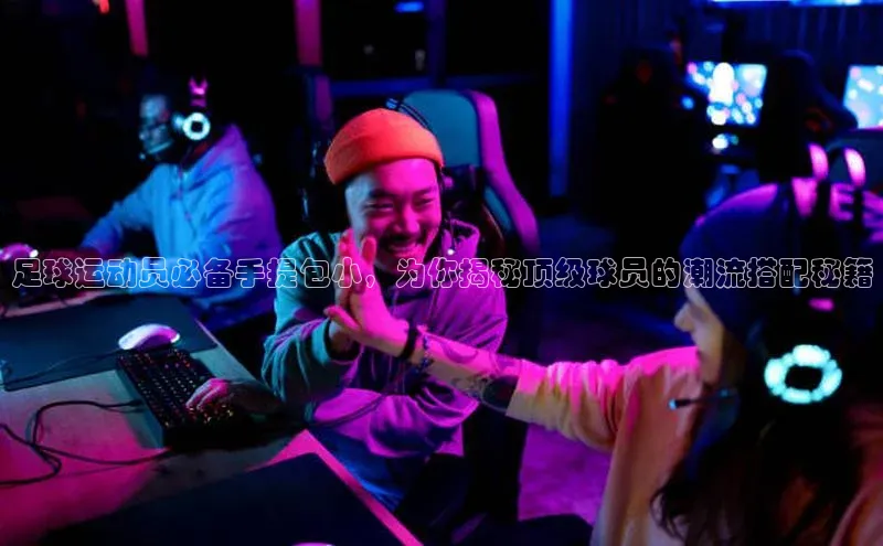 K8凯发·国际官方网站彩讯股份足球运动员必备手提包小，为你揭秘顶级球员的潮流搭配秘籍