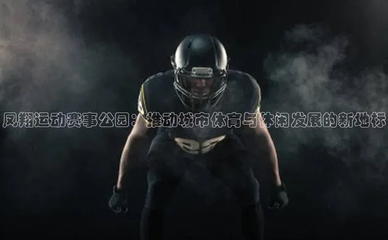 凤翔运动赛事公园：推动城市体育与休闲发展的新地标
