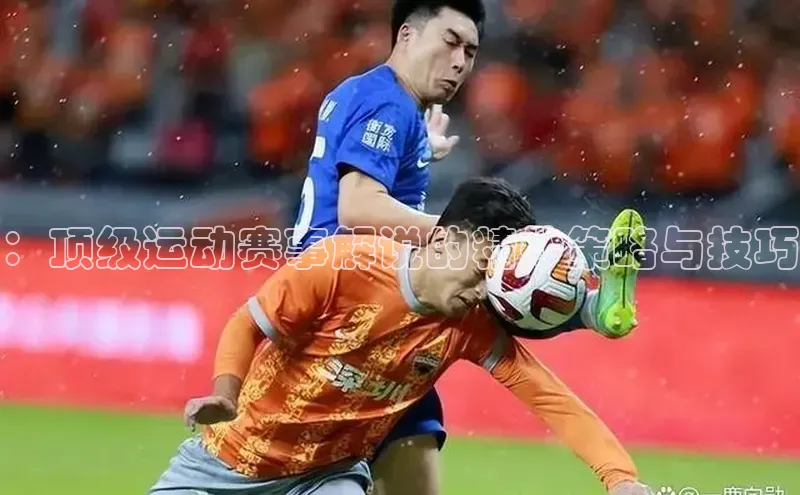 ：顶级运动赛事解说的精妙策略与技巧